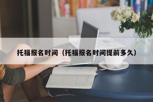 托福报名时间（托福报名时间提前多久）